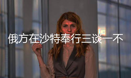 俄方在沙特奉行三談一不談，聚焦兩國(guó)關(guān)系的務(wù)實(shí)發(fā)展與合作走向深度解析