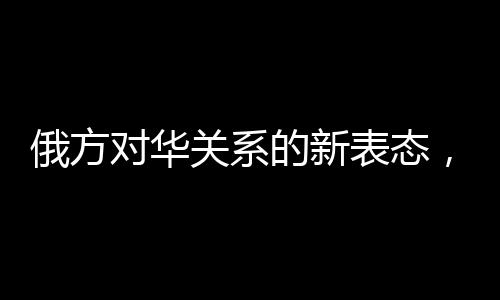俄方對華關系的新表態(tài)，構筑互信互利的新時代橋梁