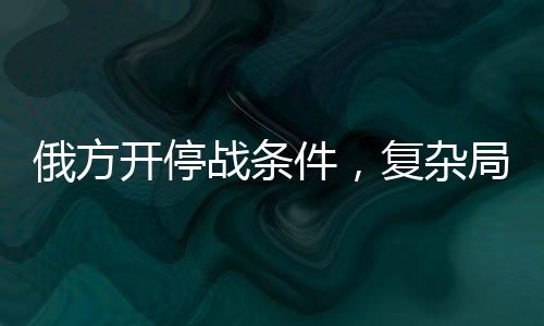 俄方開停戰(zhàn)條件，復(fù)雜局勢下的多方博弈與前景展望