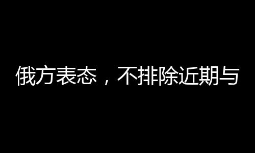 俄方表態(tài)，不排除近期與美國溝通的可能性
