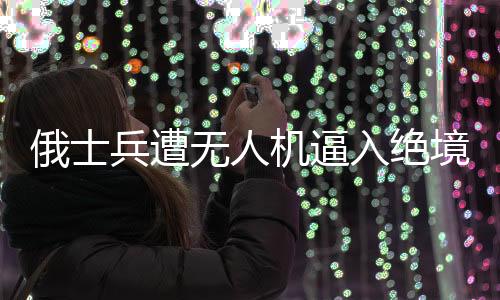 俄士兵遭無人機(jī)逼入絕境奇跡生還