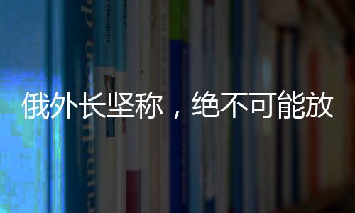 俄外長堅稱，絕不可能放棄任何一寸領土