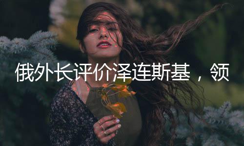 俄外長評價澤連斯基，領導力與挑戰(zhàn)應對之道