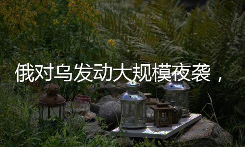 俄對烏發(fā)動大規(guī)模夜襲，軍事沖突的深度分析（持續(xù)更新）