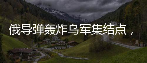 俄導(dǎo)彈轟炸烏軍集結(jié)點(diǎn)，炸毀五十臺(tái)戰(zhàn)車