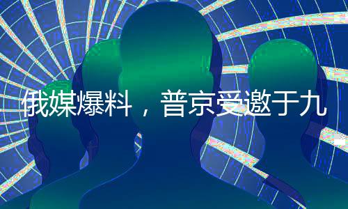 俄媒爆料，普京受邀于九月訪華，中俄關系迎來新篇章