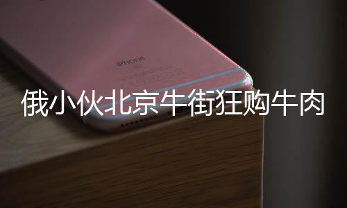 俄小伙北京牛街狂購牛肉包子，引發(fā)關注熱潮
