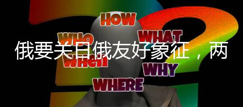 俄要關(guān)日俄友好象征，兩大國的復(fù)雜外交動(dòng)態(tài)