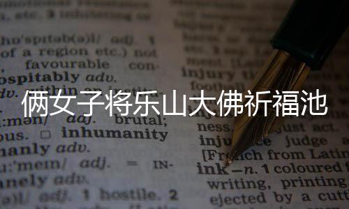 倆女子將樂山大佛祈福池錢扒出拿走，引發(fā)社會關(guān)注和熱議