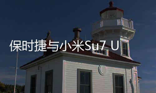 保時捷與小米Su7 Ultra同框，跨界合作展現(xiàn)科技與奢華新高度