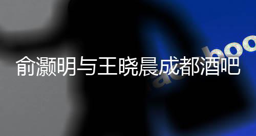 俞灝明與王曉晨成都酒吧甜蜜約會曝光，一段娛樂圈的新戀情浮出水面