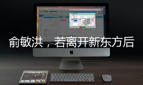 俞敏洪，若離開新東方后倒閉也不回——新東方創(chuàng)始人的堅守與抉擇