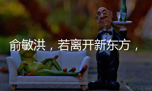 俞敏洪，若離開新東方，倒閉也不回