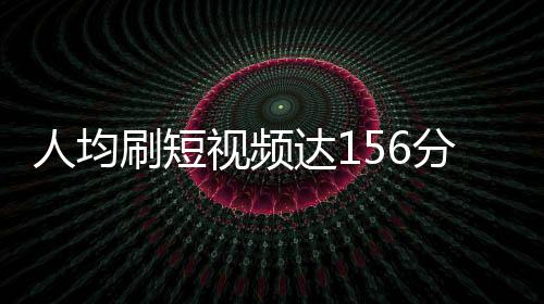 人均刷短視頻達(dá)156分鐘，深度解析用戶短視頻消費(fèi)新趨勢