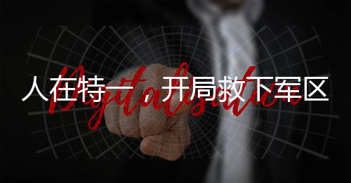人在特一，開局救下軍區(qū)長官