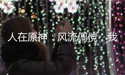 人在原神：風(fēng)流倜儻，我要當(dāng)海王
