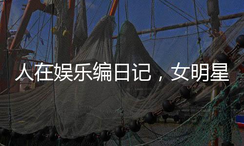 人在娛樂編日記，女明星壞掉了