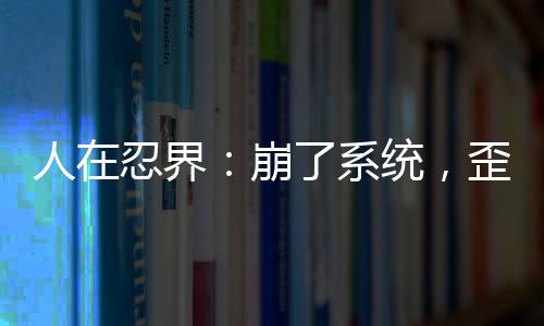 人在忍界：崩了系統(tǒng)，歪了七班