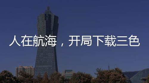 人在航海，開(kāi)局下載三色霸氣！