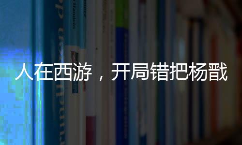 人在西游，開局錯把楊戩認成舅！