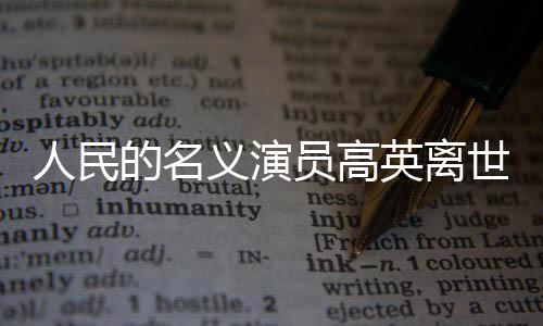 人民的名義演員高英離世，享年XX歲，演藝界痛失英才