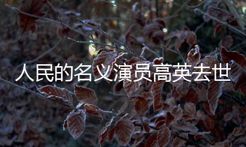 人民的名義演員高英去世，享年XX歲