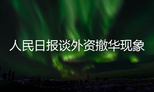 人民日報談外資撤華現(xiàn)象，理性看待與應(yīng)對之道