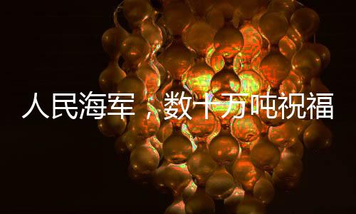 人民海軍，數(shù)十萬噸祝福送達，彰顯海洋力量與深情