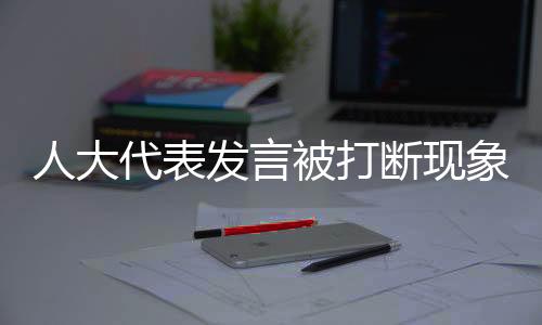 人大代表發(fā)言被打斷現(xiàn)象的背后，尊重與傾聽的重要性