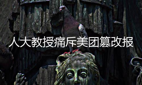 人大教授痛斥美團(tuán)篡改報(bào)告事件，維護(hù)真實(shí)透明刻不容緩