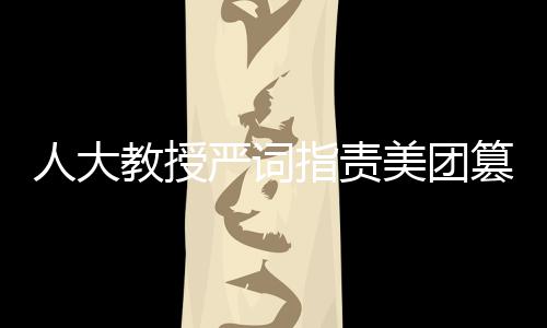 人大教授嚴(yán)詞指責(zé)美團(tuán)篡改報(bào)告，揭露事件真相與呼喚公正態(tài)度