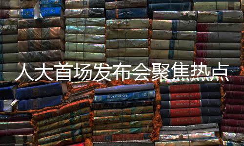人大首場發(fā)布會聚焦熱點(diǎn)問題，政策動向、民生關(guān)切與社會發(fā)展展望
