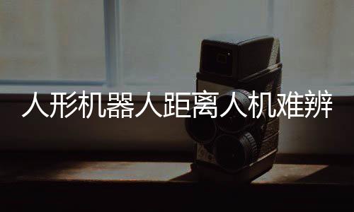 人形機(jī)器人距離人機(jī)難辨還有多遠(yuǎn)？深度解析當(dāng)前技術(shù)與未來趨勢