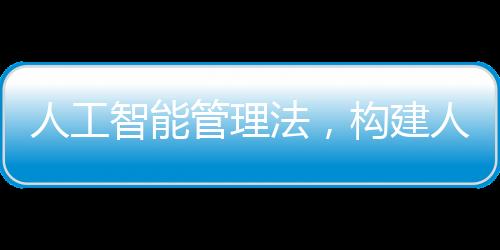 人工智能管理法，構(gòu)建人工智能發(fā)展的法治框架