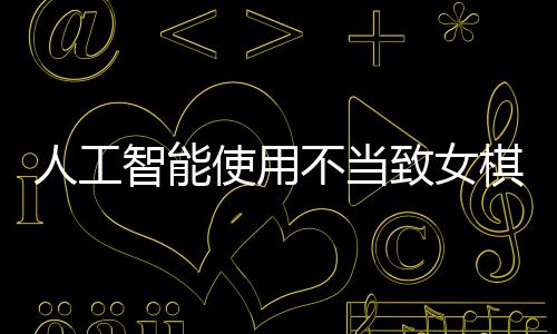 人工智能使用不當(dāng)致女棋手遭禁賽八年，反思作弊背后的倫理與規(guī)則
