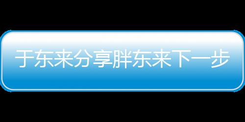 于東來(lái)分享胖東來(lái)下一步規(guī)劃，展望未來(lái)發(fā)展新篇章