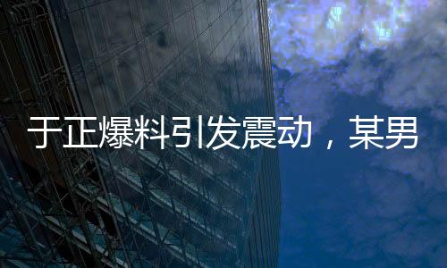 于正爆料引發(fā)震動，某男演員行為致使女主戲份銳減