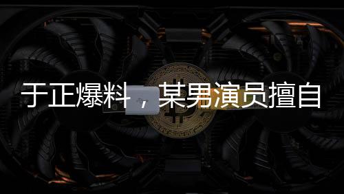 于正爆料，某男演員擅自刪改戲份，女主角色被嚴重邊緣化？行業(yè)內(nèi)的思考啟示