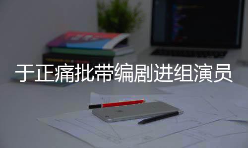 于正痛批帶編劇進(jìn)組演員，行業(yè)亂象與規(guī)范之必要
