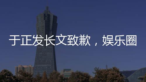 于正發(fā)長文致歉，娛樂圈風(fēng)波再度引發(fā)熱議