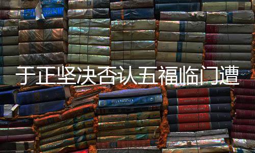 于正堅決否認(rèn)五福臨門遭遇撲街事件，透露全新動態(tài)及展望