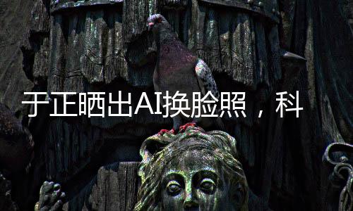 于正曬出AI換臉照，科技魅力引領(lǐng)時尚潮流