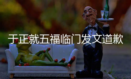 于正就五福臨門發(fā)文道歉，引發(fā)熱議的背后故事
