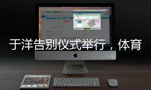 于洋告別儀式舉行，體育界的敬仰與告別，一生輝煌的里程碑