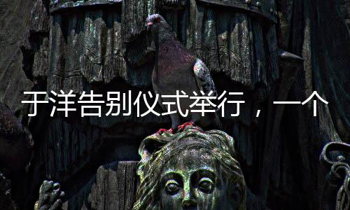 于洋告別儀式舉行，一個(gè)令人感慨的告別儀式