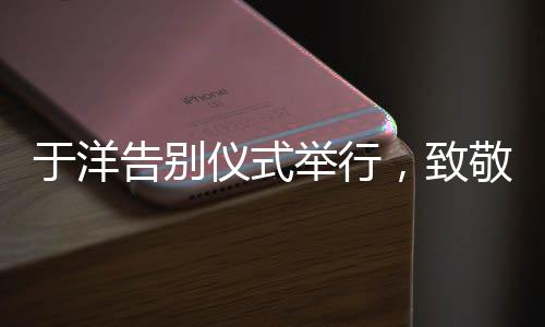 于洋告別儀式舉行，致敬傳奇，永懷記憶