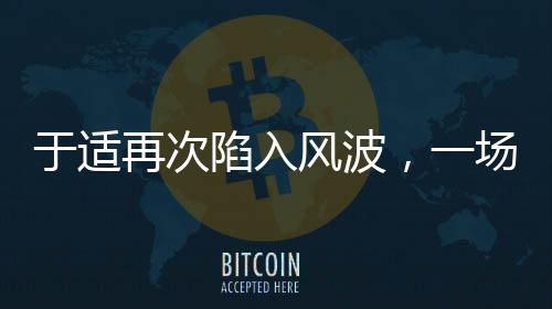 于適再次陷入風(fēng)波，一場引人注目的爭議事件揭秘