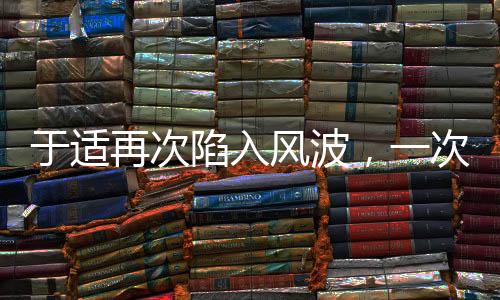 于適再次陷入風波，一次深度解讀與探討