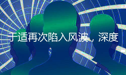 于適再次陷入風(fēng)波，深度探究事件始末及其影響