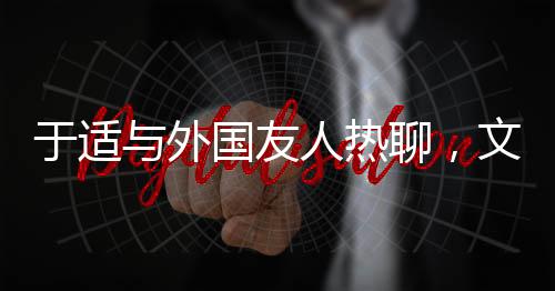 于適與外國友人熱聊，文化交流的新篇章